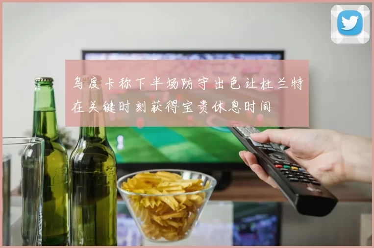 乌度卡称下半场防守出色让杜兰特在关键时刻获得宝贵休息时间