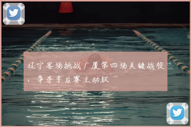 辽宁客场挑战广厦第四场关键战役,争夺季后赛主动权