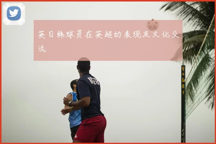 英日韩球员在英超的表现及文化交流