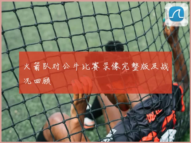 火箭队对公牛比赛录像完整版及战况回顾