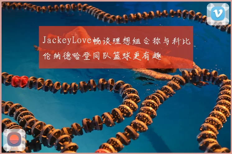 JackeyLove畅谈理想组合称与科比伦纳德哈登同队篮球更有趣
