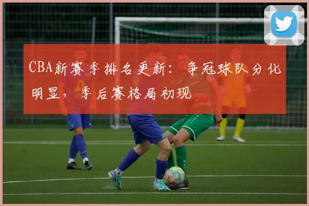 CBA新赛季排名更新:争冠球队分化明显,季后赛格局初现