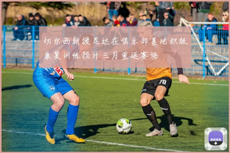 切尔西新援昆达在俱乐部基地积极康复训练预计三月重返赛场
