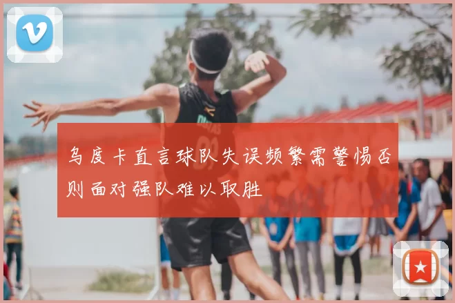 乌度卡直言球队失误频繁需警惕否则面对强队难以取胜
