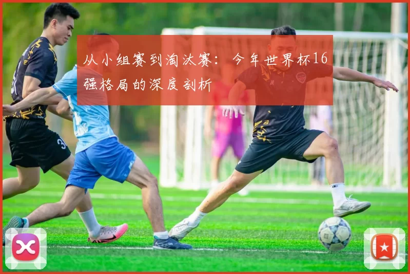 从小组赛到淘汰赛:今年世界杯16强格局的深度剖析
