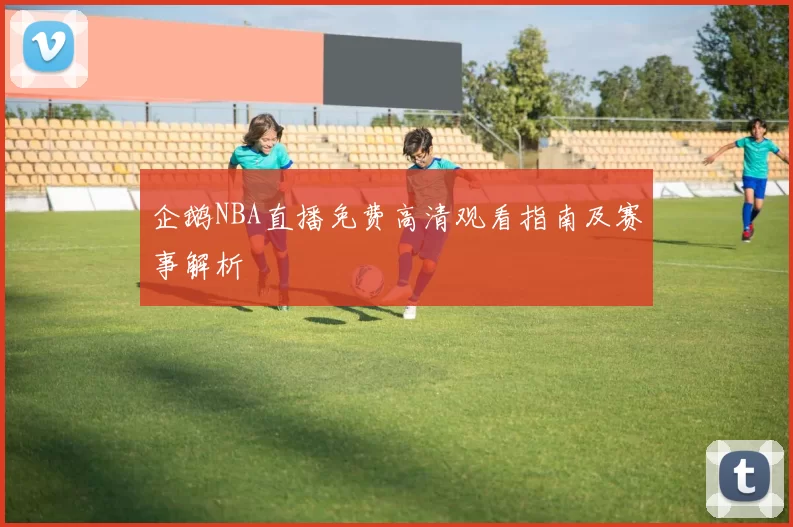 企鹅NBA直播免费高清观看指南及赛事解析