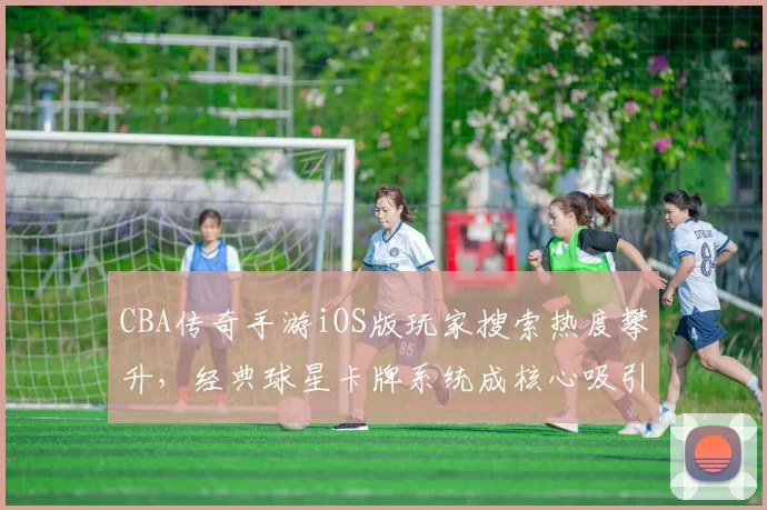 CBA传奇手游iOS版玩家搜索热度攀升,经典球星卡牌系统成核心吸引力