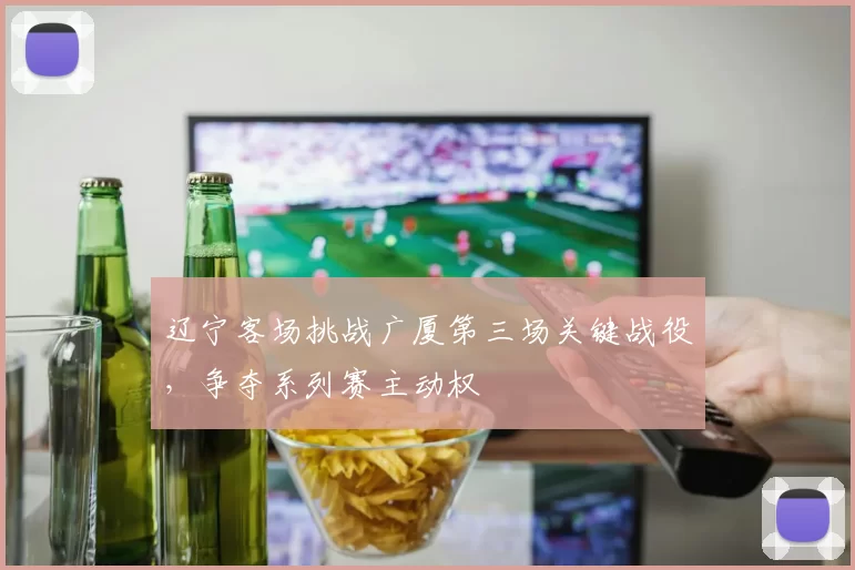 辽宁客场挑战广厦第三场关键战役,争夺系列赛主动权