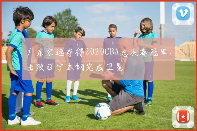 广东宏远夺得2020CBA总决赛冠军,击败辽宁本钢完成卫冕