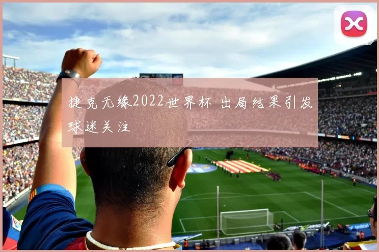 捷克无缘2022世界杯 出局结果引发球迷关注