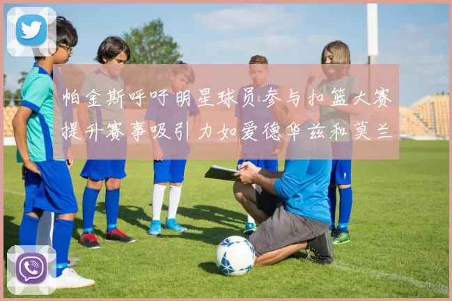 帕金斯呼吁明星球员参与扣篮大赛提升赛事吸引力如爱德华兹和莫兰特等人