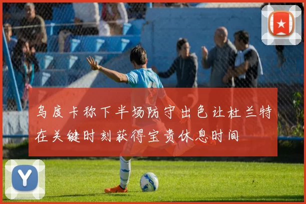 乌度卡称下半场防守出色让杜兰特在关键时刻获得宝贵休息时间