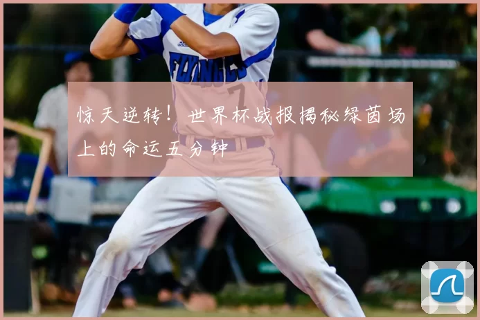 惊天逆转！世界杯战报揭秘绿茵场上的命运五分钟