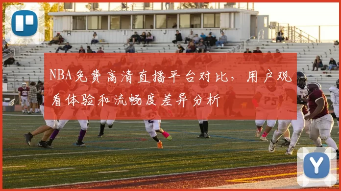 NBA免费高清直播平台对比,用户观看体验和流畅度差异分析