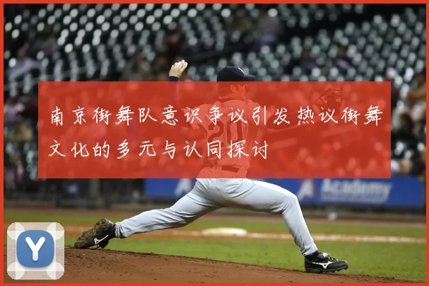 南京街舞队意识争议引发热议街舞文化的多元与认同探讨