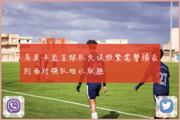 乌度卡直言球队失误频繁需警惕否则面对强队难以取胜