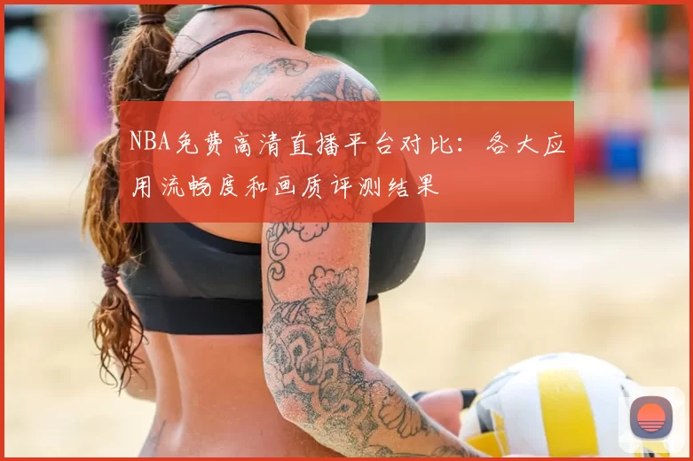 NBA免费高清直播平台对比:各大应用流畅度和画质评测结果