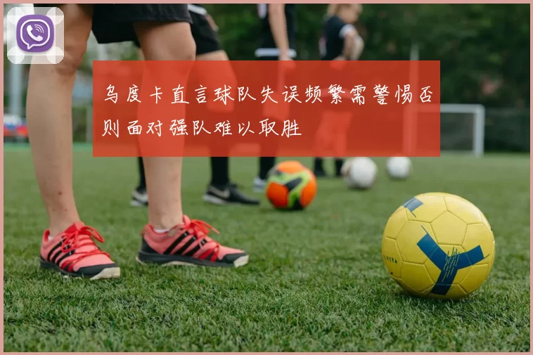 乌度卡直言球队失误频繁需警惕否则面对强队难以取胜