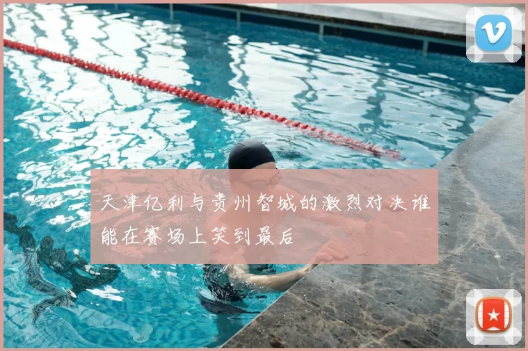 天津亿利与贵州智城的激烈对决谁能在赛场上笑到最后