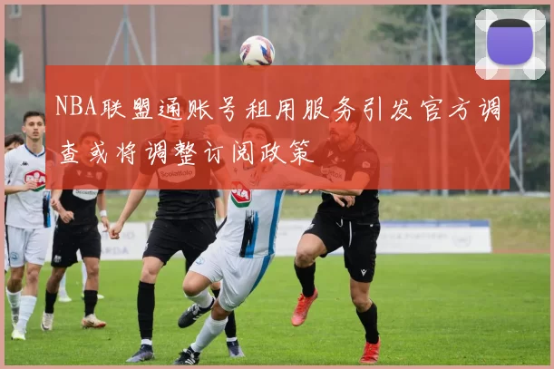 NBA联盟通账号租用服务引发官方调查或将调整订阅政策