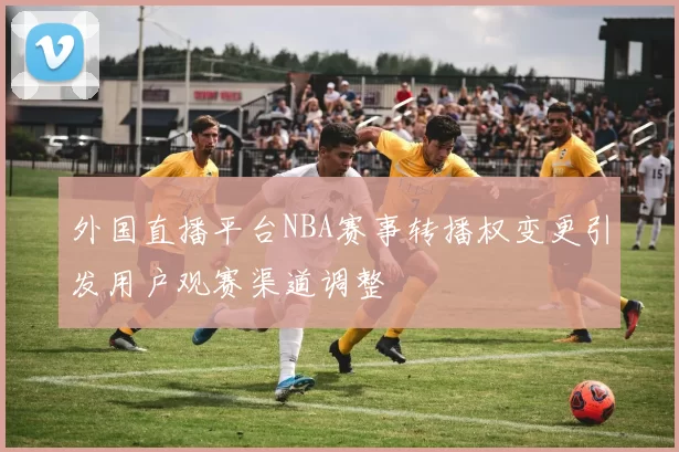 外国直播平台NBA赛事转播权变更引发用户观赛渠道调整