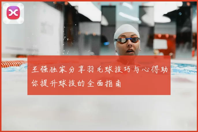 王强独家分享羽毛球技巧与心得助你提升球技的全面指南