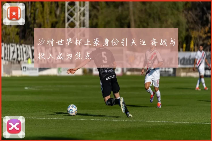 沙特世界杯土豪身份引关注 备战与投入成为焦点