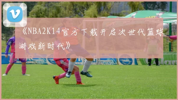 《NBA2K14官方下载开启次世代篮球游戏新时代》