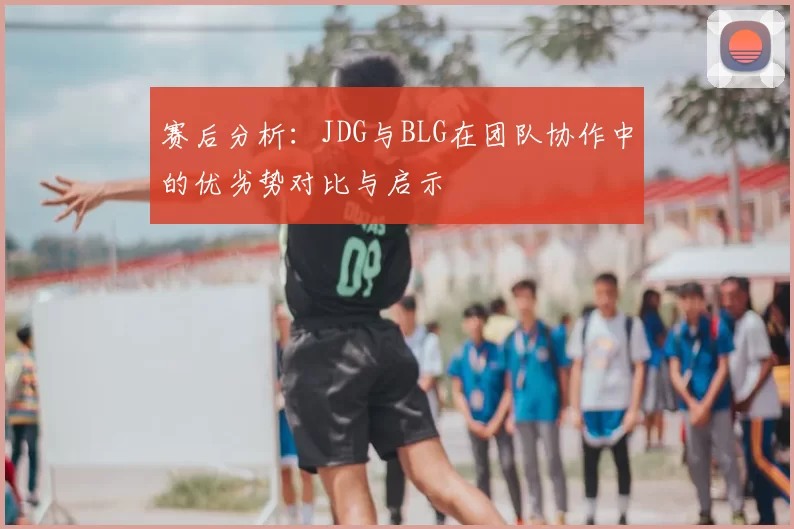 赛后分析:JDG与BLG在团队协作中的优劣势对比与启示