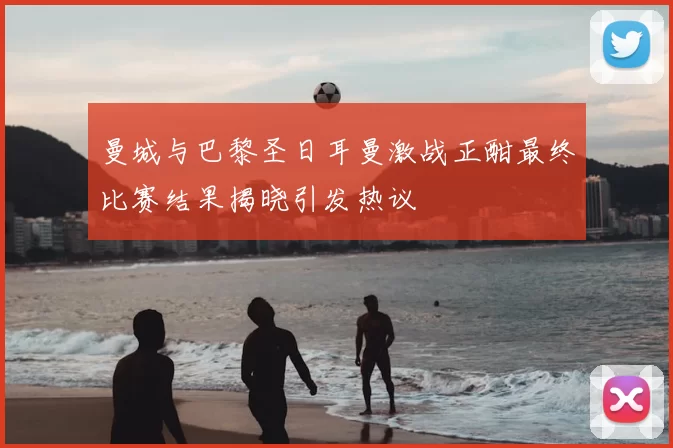 曼城与巴黎圣日耳曼激战正酣最终比赛结果揭晓引发热议