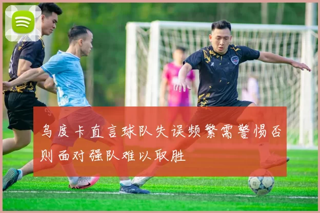 乌度卡直言球队失误频繁需警惕否则面对强队难以取胜