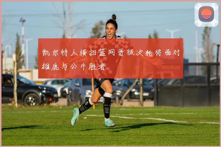凯尔特人横扫篮网晋级次轮将面对雄鹿与公牛胜者