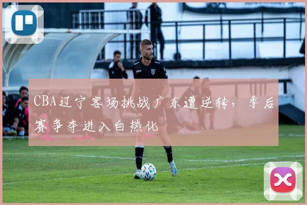 CBA辽宁客场挑战广东遭逆转，季后赛争夺进入白热化