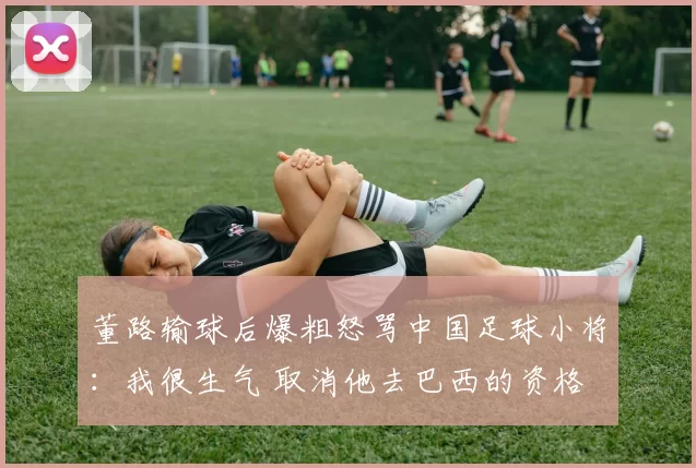 董路输球后爆粗怒骂中国足球小将:我很生气 取消他去巴西的资格